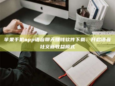 开封苹果手机app语音聊天赚钱软件下载：开启语音社交新收益模式